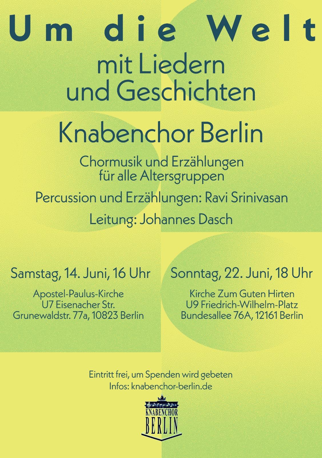 Um die Welt mit Liedern und Geschichten Knabenchor Berlin Chormusik und Erzählungen für alle Altersgruppen Percussion und Erzählungen: Ravi Srinivasan Leitung: Johannes Dasch Samstag, 14. Juni, 16 Uhr Apostel-Paulus-Kirche U7 Eisenacher Str. Grunewaldstr. 77a, 10823 Berlin Sonntag, 22. Juni, 18 Uhr Kirche Zum Guten Hirten U9 Friedrich-Wilhelm-Platz Bundesallee 76A, 12161 Berlin Eintritt frei, um Spenden wird gebeten